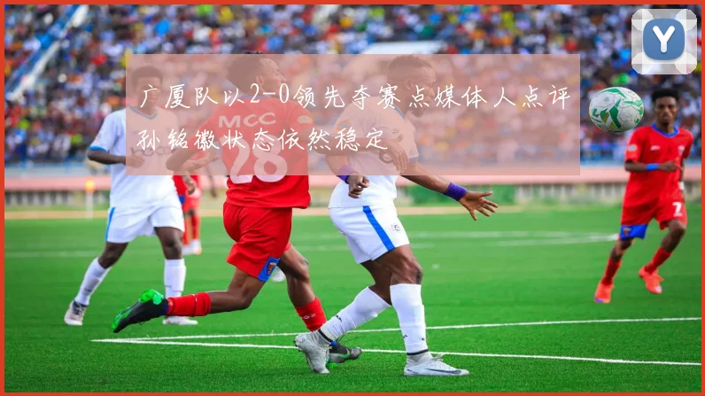 广厦队以2-0领先夺赛点媒体人点评孙铭徽状态依然稳定