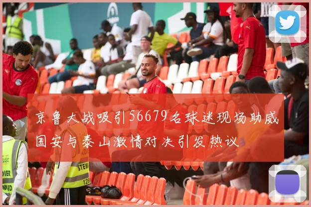 京鲁大战吸引56679名球迷现场助威国安与泰山激情对决引发热议
