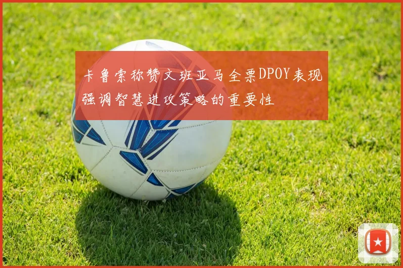 卡鲁索称赞文班亚马全票DPOY表现强调智慧进攻策略的重要性
