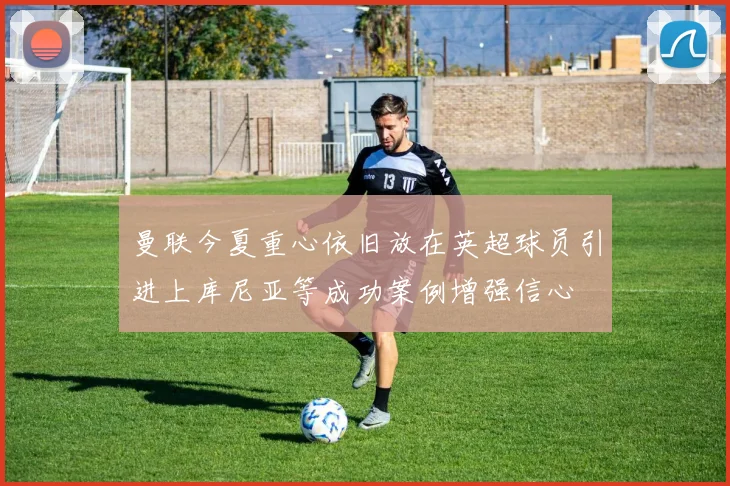 曼联今夏重心依旧放在英超球员引进上库尼亚等成功案例增强信心