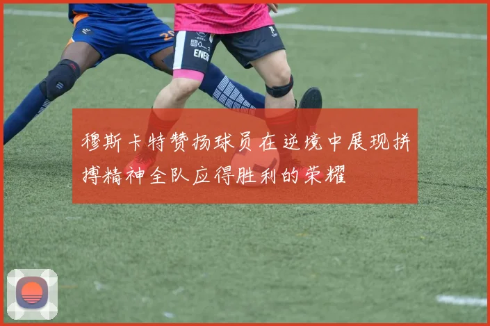穆斯卡特赞扬球员在逆境中展现拼搏精神全队应得胜利的荣耀