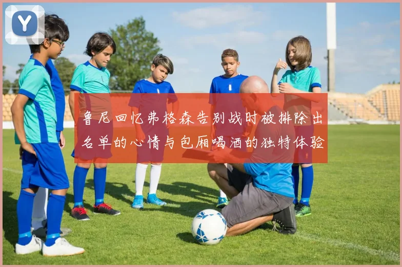 鲁尼回忆弗格森告别战时被排除出名单的心情与包厢喝酒的独特体验