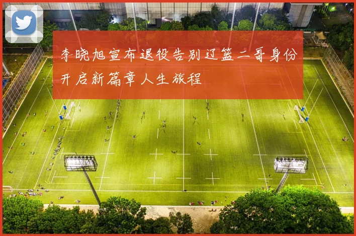 李晓旭宣布退役告别辽篮二哥身份开启新篇章人生旅程