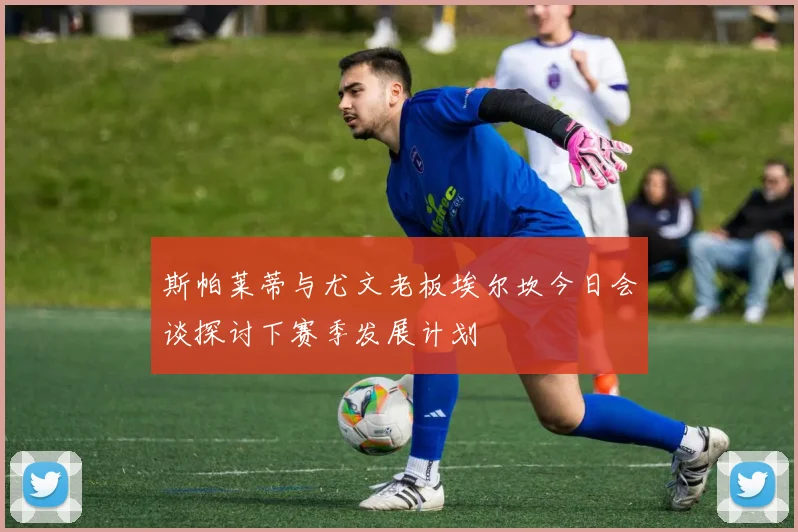 斯帕莱蒂与尤文老板埃尔坎今日会谈探讨下赛季发展计划