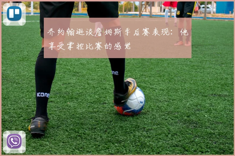 乔约翰逊谈詹姆斯季后赛表现：他享受掌控比赛的感觉