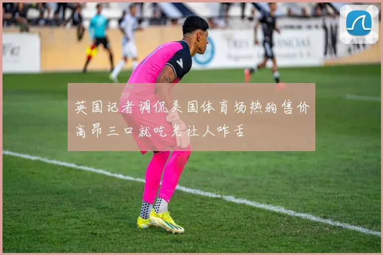 英国记者调侃美国体育场热狗售价高昂三口就吃光让人咋舌