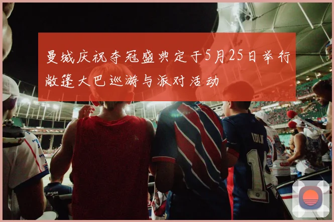 曼城庆祝夺冠盛典定于5月25日举行敞篷大巴巡游与派对活动