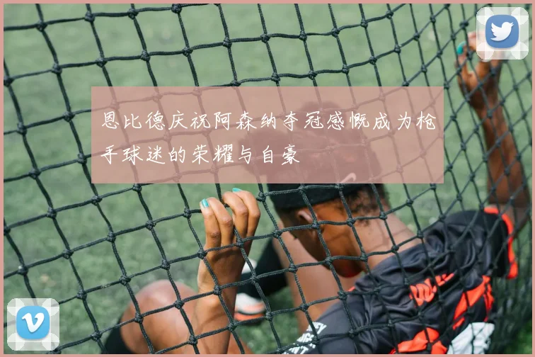 恩比德庆祝阿森纳夺冠感慨成为枪手球迷的荣耀与自豪