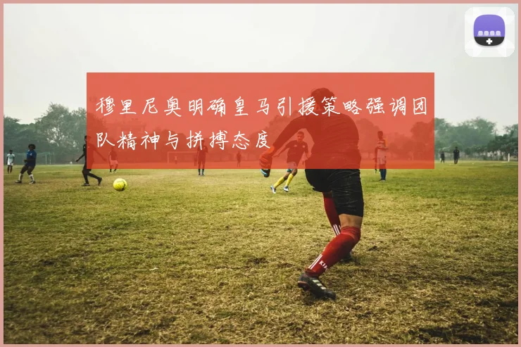 穆里尼奥明确皇马引援策略强调团队精神与拼搏态度